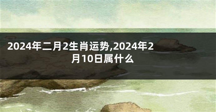 2024年二月2生肖运势,2024年2月10日属什么