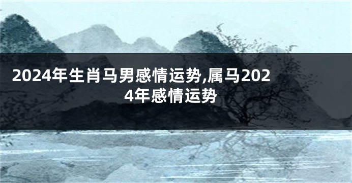 2024年生肖马男感情运势,属马2024年感情运势