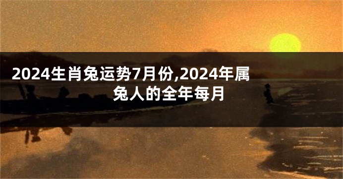 2024生肖兔运势7月份,2024年属兔人的全年每月