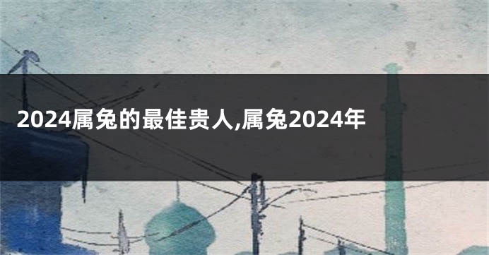 2024属兔的最佳贵人,属兔2024年