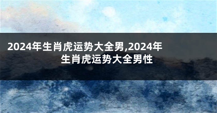 2024年生肖虎运势大全男,2024年生肖虎运势大全男性