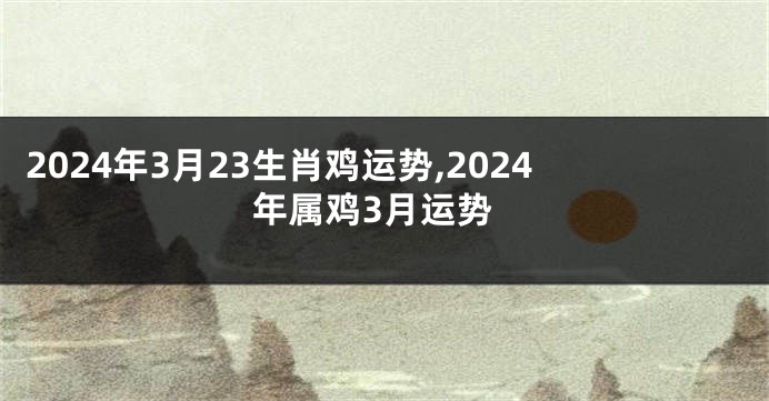 2024年3月23生肖鸡运势,2024年属鸡3月运势