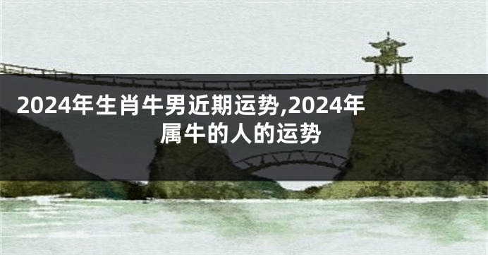 2024年生肖牛男近期运势,2024年属牛的人的运势