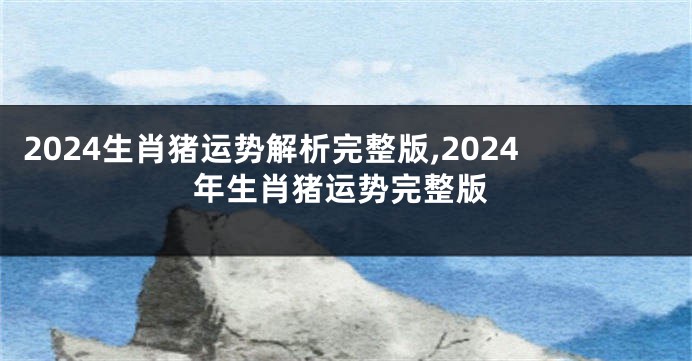 2024生肖猪运势解析完整版,2024年生肖猪运势完整版