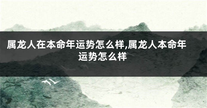 属龙人在本命年运势怎么样,属龙人本命年运势怎么样