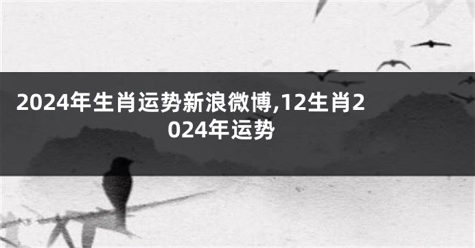 2024年生肖运势新浪微博,12生肖2024年运势