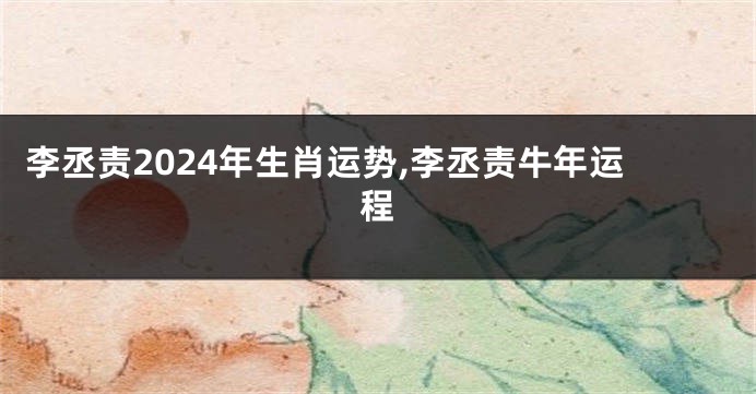 李丞责2024年生肖运势,李丞责牛年运程