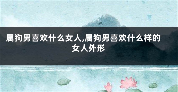 属狗男喜欢什么女人,属狗男喜欢什么样的女人外形