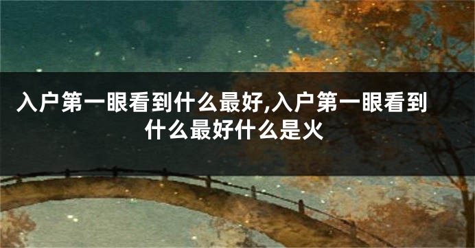 入户第一眼看到什么最好,入户第一眼看到什么最好什么是火