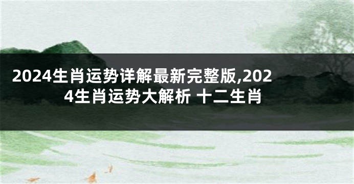 2024生肖运势详解最新完整版,2024生肖运势大解析 十二生肖