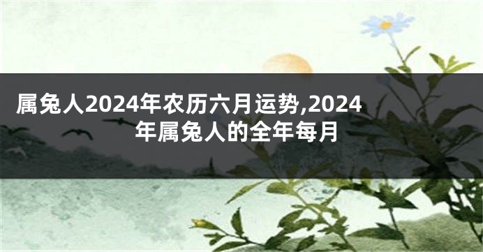 属兔人2024年农历六月运势,2024年属兔人的全年每月