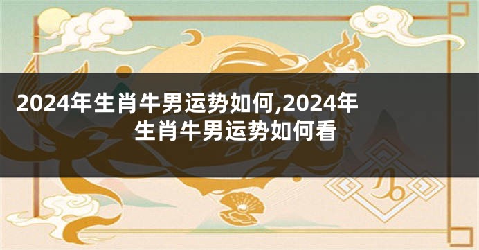 2024年生肖牛男运势如何,2024年生肖牛男运势如何看