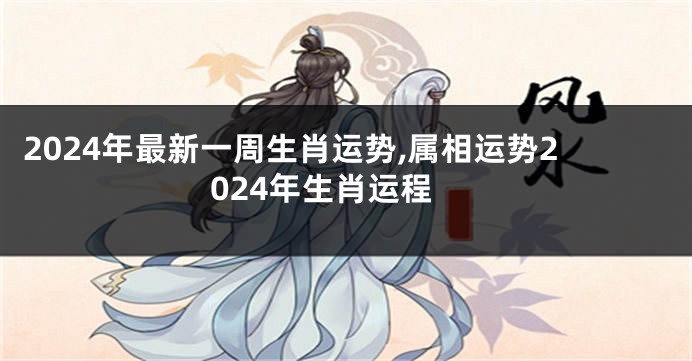 2024年最新一周生肖运势,属相运势2024年生肖运程