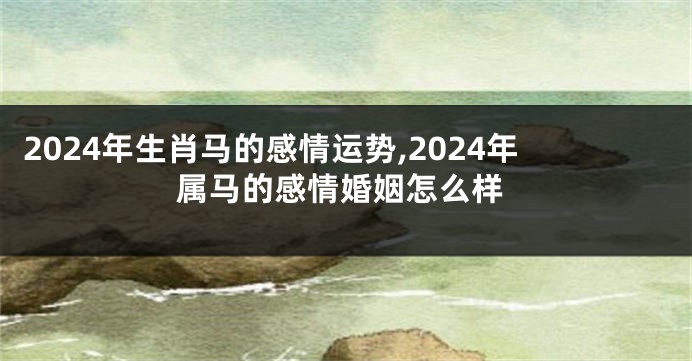 2024年生肖马的感情运势,2024年属马的感情婚姻怎么样