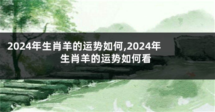 2024年生肖羊的运势如何,2024年生肖羊的运势如何看