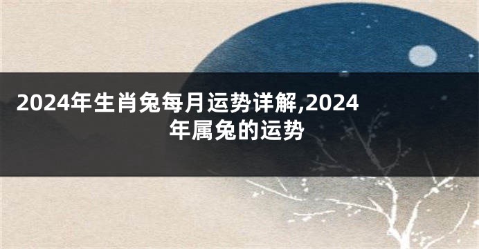 2024年生肖兔每月运势详解,2024年属兔的运势