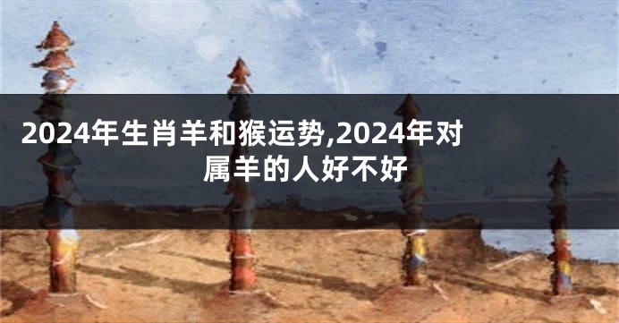 2024年生肖羊和猴运势,2024年对属羊的人好不好