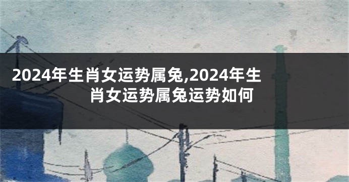 2024年生肖女运势属兔,2024年生肖女运势属兔运势如何