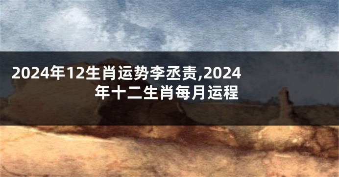 2024年12生肖运势李丞责,2024年十二生肖每月运程