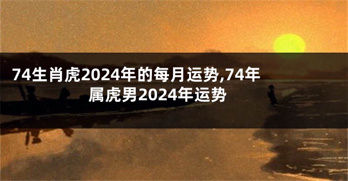 74生肖虎2024年的每月运势,74年属虎男2024年运势