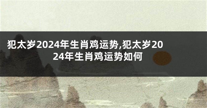 犯太岁2024年生肖鸡运势,犯太岁2024年生肖鸡运势如何
