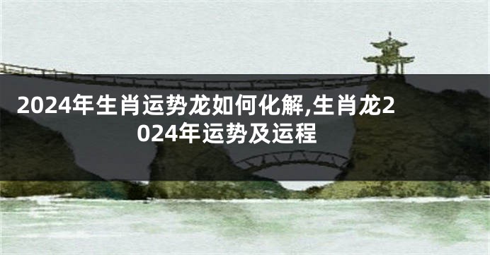 2024年生肖运势龙如何化解,生肖龙2024年运势及运程