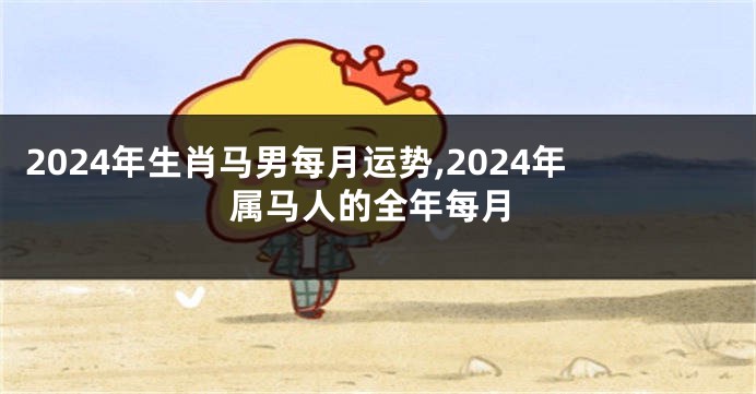 2024年生肖马男每月运势,2024年属马人的全年每月