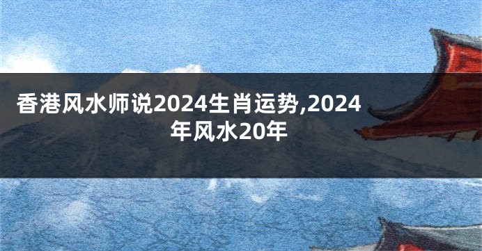 香港风水师说2024生肖运势,2024年风水20年