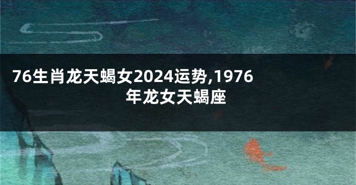 76生肖龙天蝎女2024运势,1976年龙女天蝎座