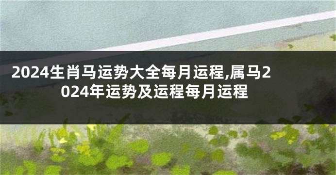 2024生肖马运势大全每月运程,属马2024年运势及运程每月运程