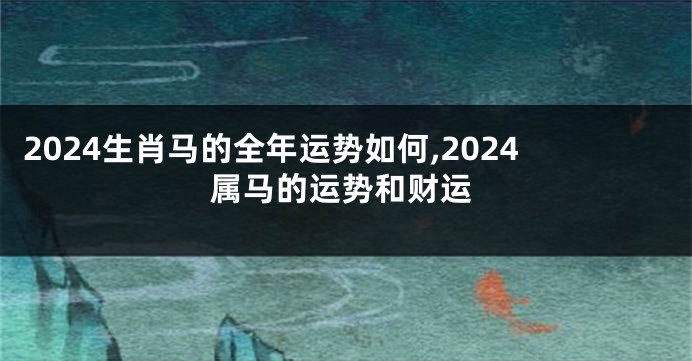 2024生肖马的全年运势如何,2024属马的运势和财运