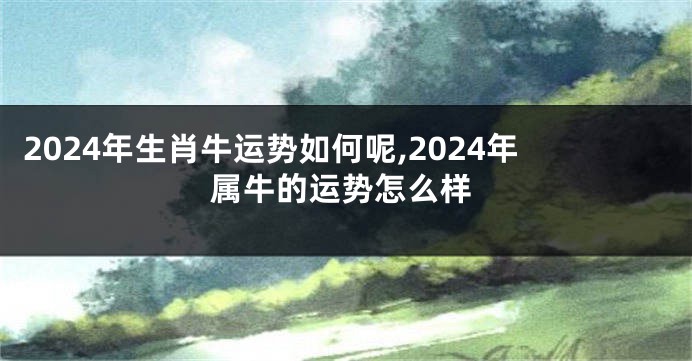 2024年生肖牛运势如何呢,2024年属牛的运势怎么样