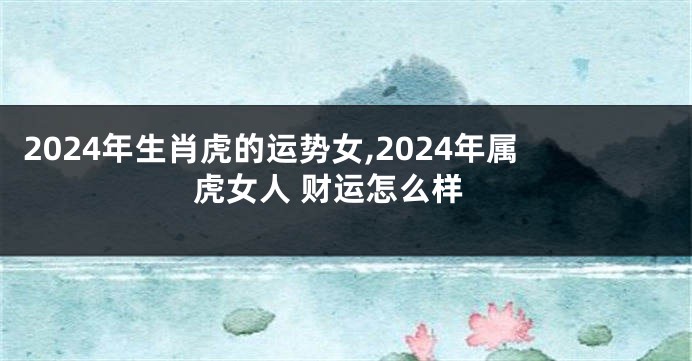 2024年生肖虎的运势女,2024年属虎女人 财运怎么样