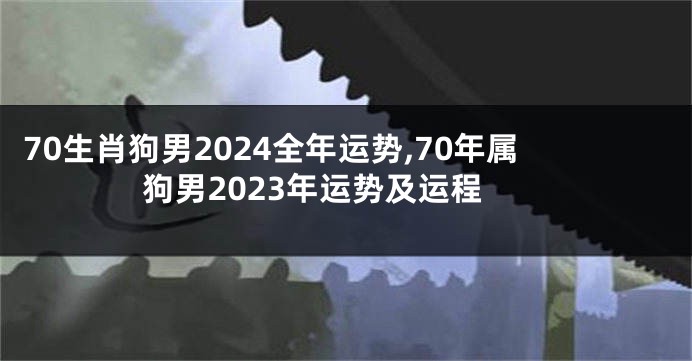 70生肖狗男2024全年运势,70年属狗男2023年运势及运程