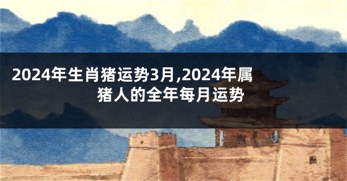 2024年生肖猪运势3月,2024年属猪人的全年每月运势