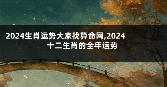2024生肖运势大家找算命网,2024十二生肖的全年运势
