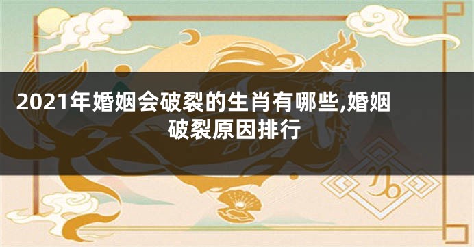 2021年婚姻会破裂的生肖有哪些,婚姻破裂原因排行