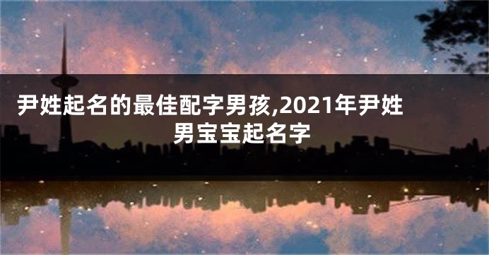 尹姓起名的最佳配字男孩,2021年尹姓男宝宝起名字