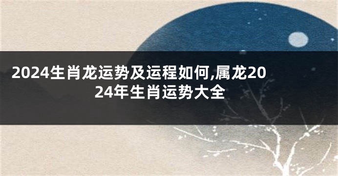 2024生肖龙运势及运程如何,属龙2024年生肖运势大全