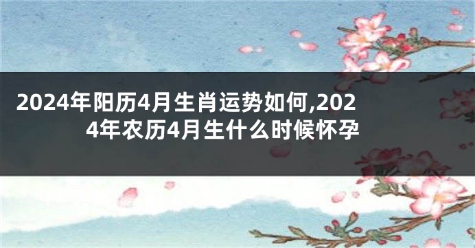 2024年阳历4月生肖运势如何,2024年农历4月生什么时候怀孕