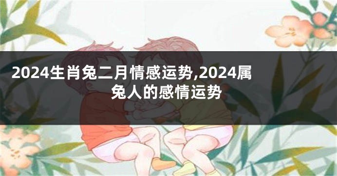 2024生肖兔二月情感运势,2024属兔人的感情运势