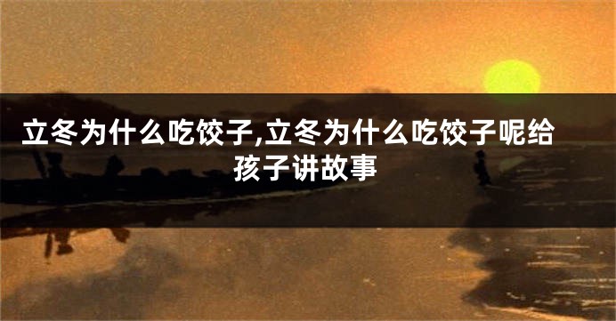 立冬为什么吃饺子,立冬为什么吃饺子呢给孩子讲故事