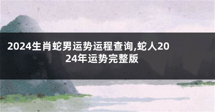 2024生肖蛇男运势运程查询,蛇人2024年运势完整版