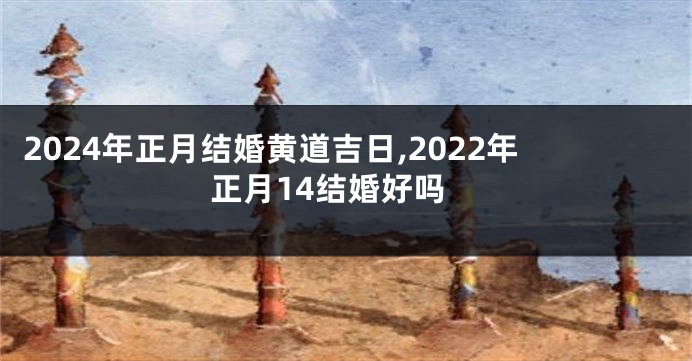 2024年正月结婚黄道吉日,2022年正月14结婚好吗