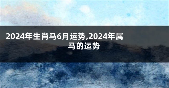 2024年生肖马6月运势,2024年属马的运势