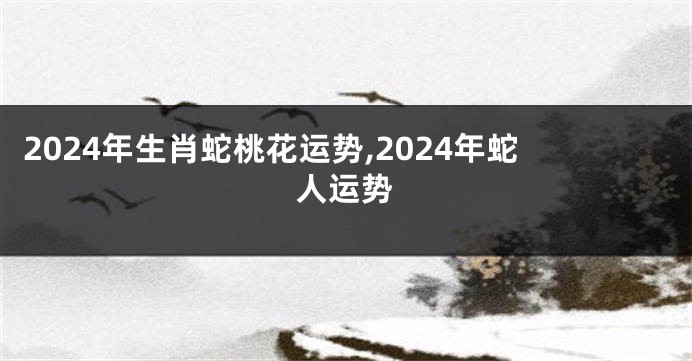 2024年生肖蛇桃花运势,2024年蛇人运势