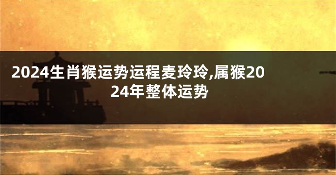 2024生肖猴运势运程麦玲玲,属猴2024年整体运势