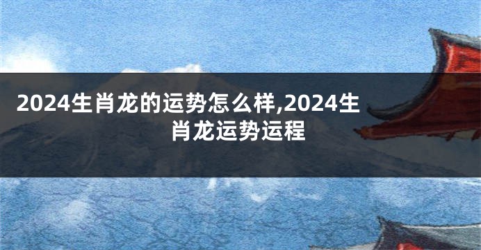 2024生肖龙的运势怎么样,2024生肖龙运势运程
