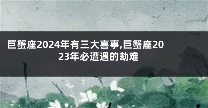 巨蟹座2024年有三大喜事,巨蟹座2023年必遭遇的劫难