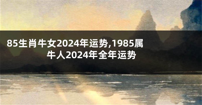 85生肖牛女2024年运势,1985属牛人2024年全年运势